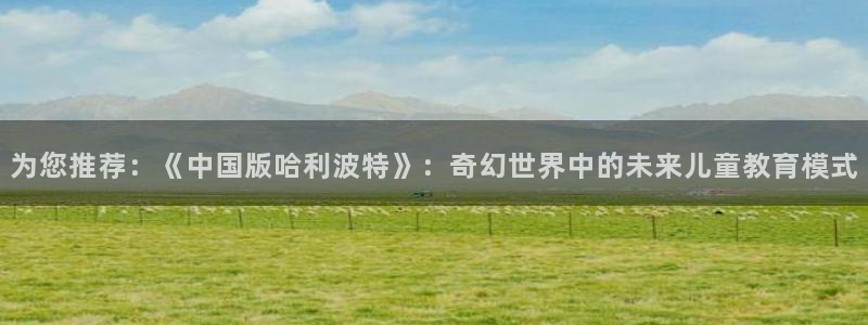 极悦娱乐：为您推荐：《中国版哈利波特》：奇幻世界中的未来儿童教育模式