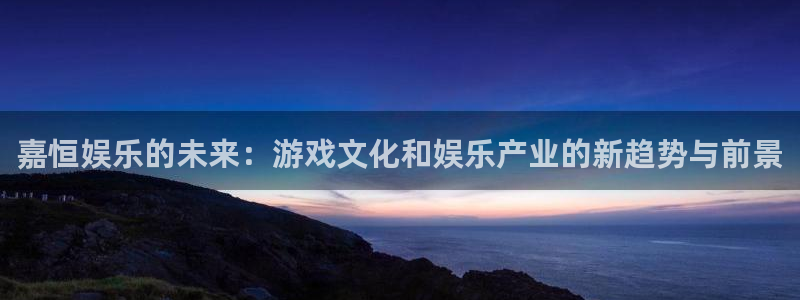 极悦直播最新版tv版本下载：嘉恒娱乐的未来：游戏文化和娱乐产业的新趋势与前景